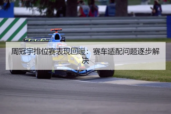 周冠宇排位赛表现回暖：赛车适配问题逐步解决